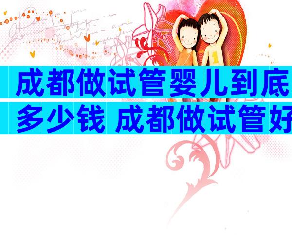 成都做试管婴儿到底多少钱 成都做试管好吗